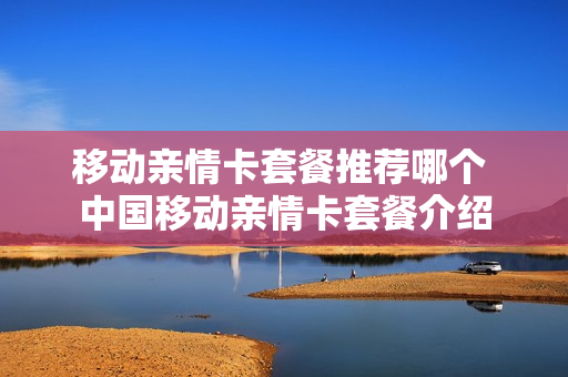 移动亲情卡套餐推荐哪个 中国移动亲情卡套餐介绍