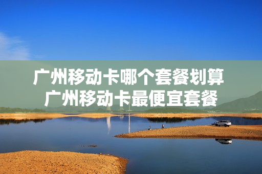 广州移动卡哪个套餐划算 广州移动卡最便宜套餐