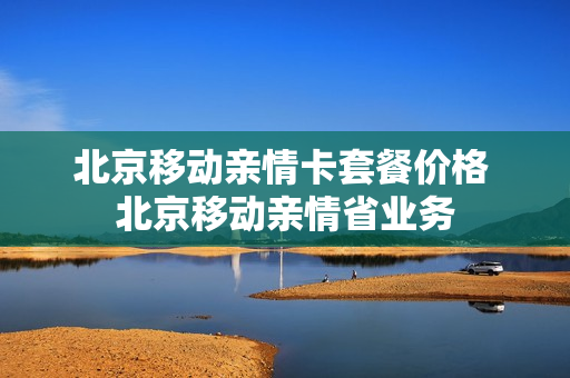 北京移动亲情卡套餐价格 北京移动亲情省业务