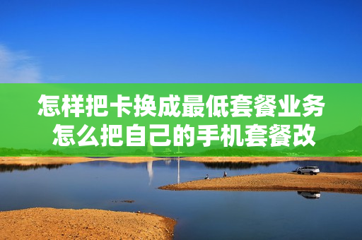 怎样把卡换成最低套餐业务 怎么把自己的手机套餐改成最低的