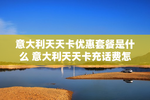 意大利天天卡优惠套餐是什么 意大利天天卡充话费怎么充