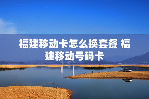 福建移动卡怎么换套餐 福建移动号码卡
