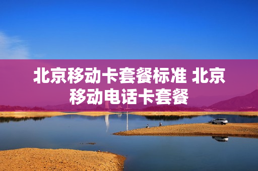 北京移动卡套餐标准 北京移动电话卡套餐