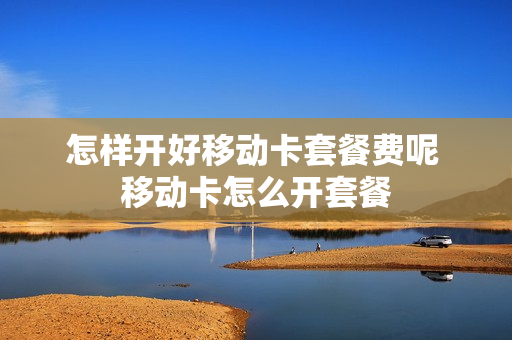 怎样开好移动卡套餐费呢 移动卡怎么开套餐