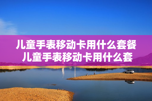 儿童手表移动卡用什么套餐 儿童手表移动卡用什么套餐最划算