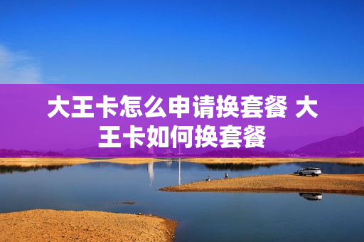 大王卡怎么申请换套餐 大王卡如何换套餐