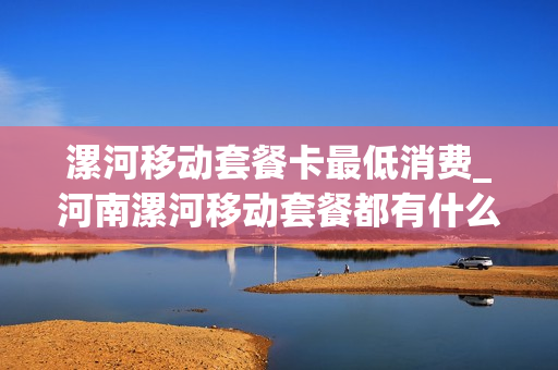 漯河移动套餐卡最低消费_河南漯河移动套餐都有什么