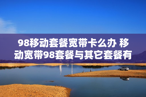 98移动套餐宽带卡么办 移动宽带98套餐与其它套餐有什么区别