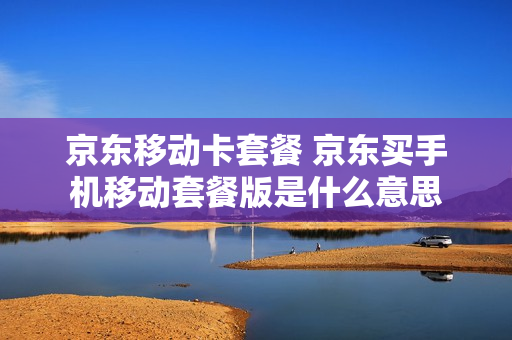 京东移动卡套餐 京东买手机移动套餐版是什么意思