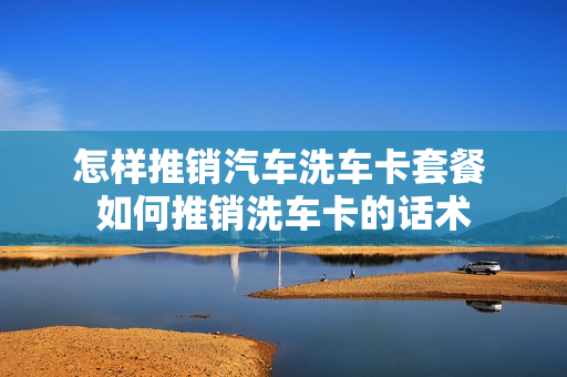 怎样推销汽车洗车卡套餐 如何推销洗车卡的话术
