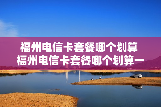 福州电信卡套餐哪个划算 福州电信卡套餐哪个划算一点