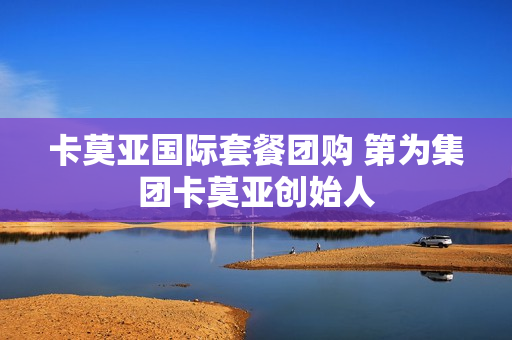 卡莫亚国际套餐团购 第为集团卡莫亚创始人