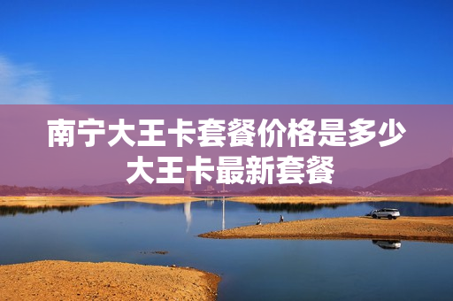 南宁大王卡套餐价格是多少 大王卡最新套餐