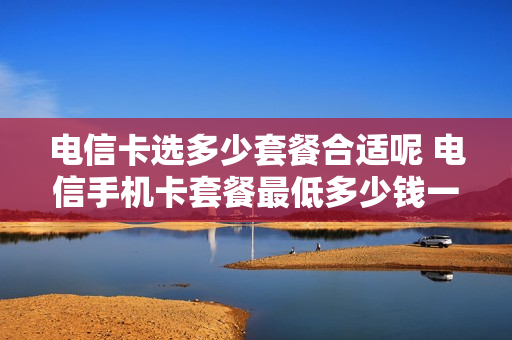 电信卡选多少套餐合适呢 电信手机卡套餐最低多少钱一个月