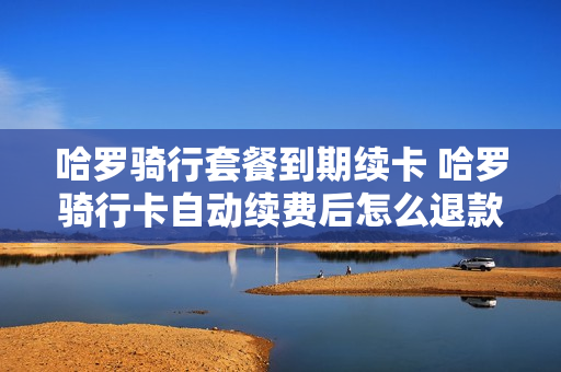 哈罗骑行套餐到期续卡 哈罗骑行卡自动续费后怎么退款