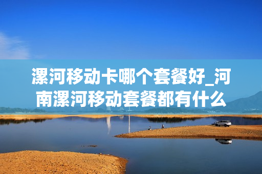 漯河移动卡哪个套餐好_河南漯河移动套餐都有什么