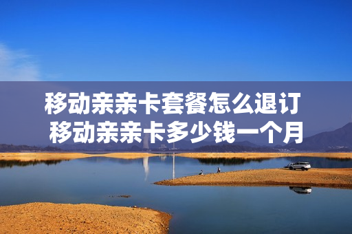 移动亲亲卡套餐怎么退订 移动亲亲卡多少钱一个月