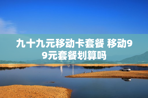 九十九元移动卡套餐 移动99元套餐划算吗
