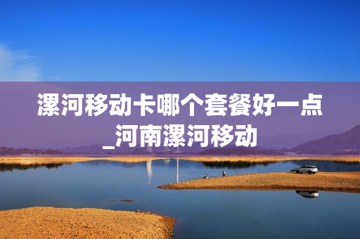 漯河移动卡哪个套餐好一点_河南漯河移动