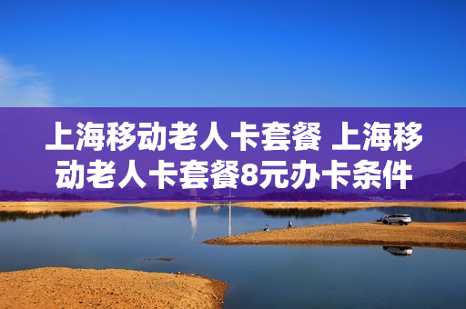 上海移动老人卡套餐 上海移动老人卡套餐8元办卡条件