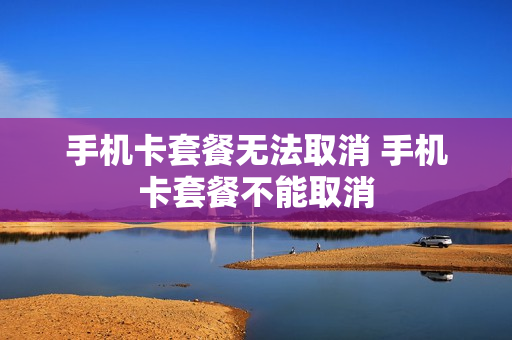 手机卡套餐无法取消 手机卡套餐不能取消