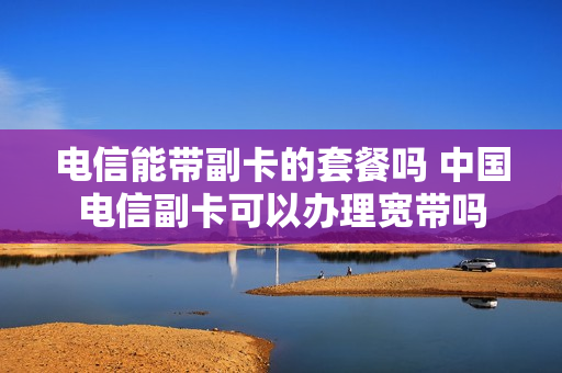 电信能带副卡的套餐吗 中国电信副卡可以办理宽带吗