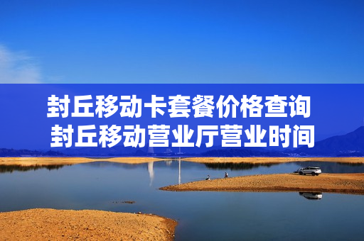 封丘移动卡套餐价格查询 封丘移动营业厅营业时间