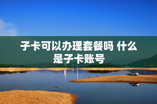 子卡可以办理套餐吗 什么是子卡账号