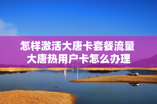 怎样激活大唐卡套餐流量 大唐热用户卡怎么办理