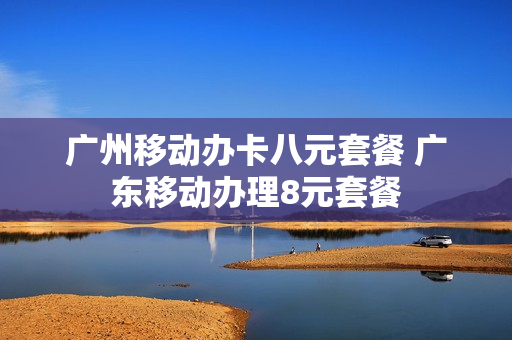 广州移动办卡八元套餐 广东移动办理8元套餐