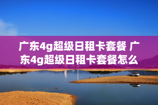 广东4g超级日租卡套餐 广东4g超级日租卡套餐怎么样
