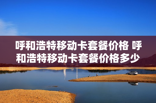 呼和浩特移动卡套餐价格 呼和浩特移动卡套餐价格多少