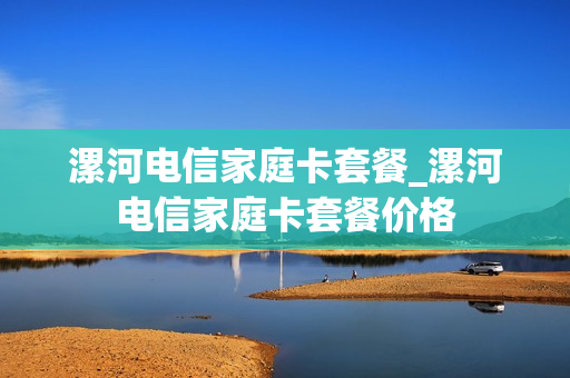 漯河电信家庭卡套餐_漯河电信家庭卡套餐价格