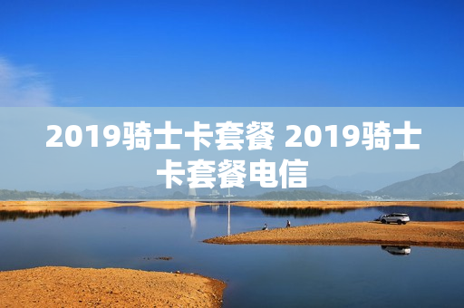 2019骑士卡套餐 2019骑士卡套餐电信