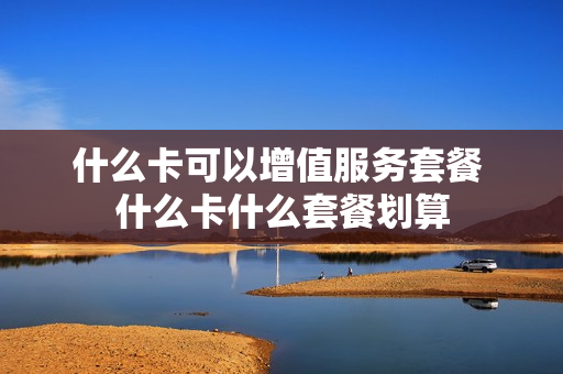 什么卡可以增值服务套餐 什么卡什么套餐划算