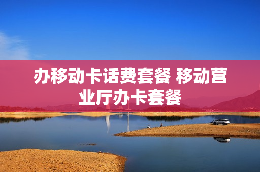 办移动卡话费套餐 移动营业厅办卡套餐