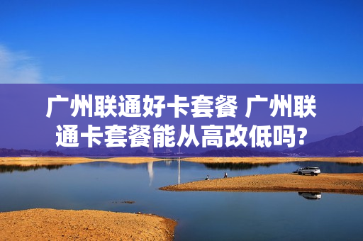 广州联通好卡套餐 广州联通卡套餐能从高改低吗?