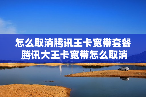 怎么取消腾讯王卡宽带套餐 腾讯大王卡宽带怎么取消
