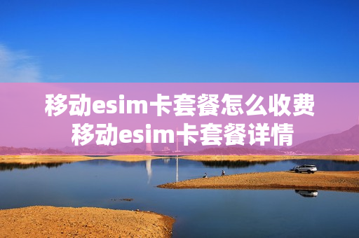 移动esim卡套餐怎么收费 移动esim卡套餐详情