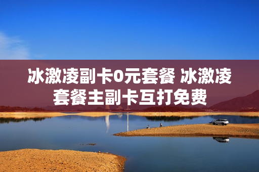 冰激凌副卡0元套餐 冰激凌套餐主副卡互打免费