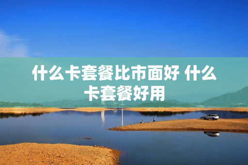 什么卡套餐比市面好 什么卡套餐好用