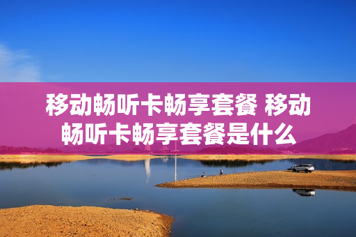 移动畅听卡畅享套餐 移动畅听卡畅享套餐是什么