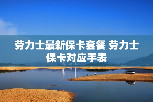 劳力士最新保卡套餐 劳力士保卡对应手表