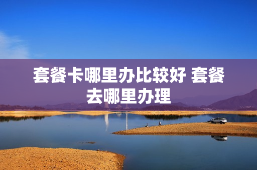 套餐卡哪里办比较好 套餐去哪里办理
