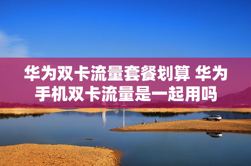 华为双卡流量套餐划算 华为手机双卡流量是一起用吗