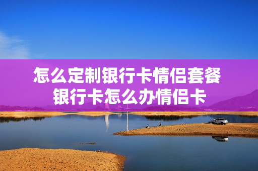怎么定制银行卡情侣套餐 银行卡怎么办情侣卡