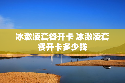 冰激凌套餐开卡 冰激凌套餐开卡多少钱