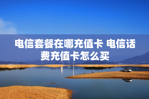 电信套餐在哪充值卡 电信话费充值卡怎么买
