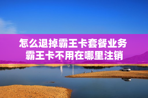 怎么退掉霸王卡套餐业务 霸王卡不用在哪里注销