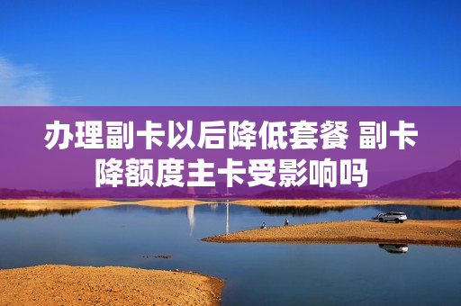 办理副卡以后降低套餐 副卡降额度主卡受影响吗